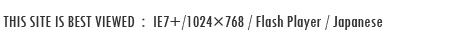 THIS SITE IS BEST VIEWED:IE7+/1280×1024/Flash Player/Japanese