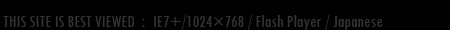 THIS SITE IS BEST VIEWED:IE7+/1280×1024/Flash Player/Japanese